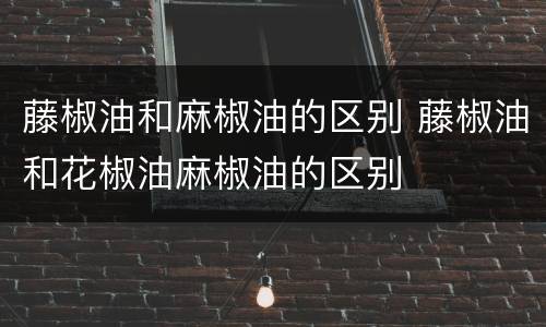 藤椒油和麻椒油的区别 藤椒油和花椒油麻椒油的区别