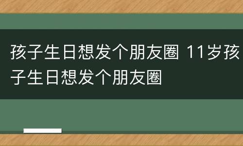 孩子生日想发个朋友圈 11岁孩子生日想发个朋友圈