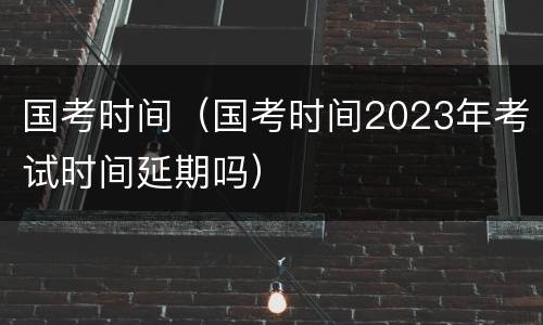 国考时间（国考时间2023年考试时间延期吗）