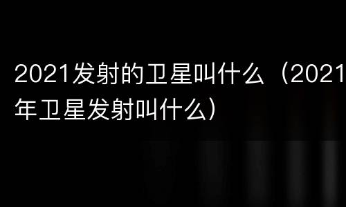 2021发射的卫星叫什么（2021年卫星发射叫什么）