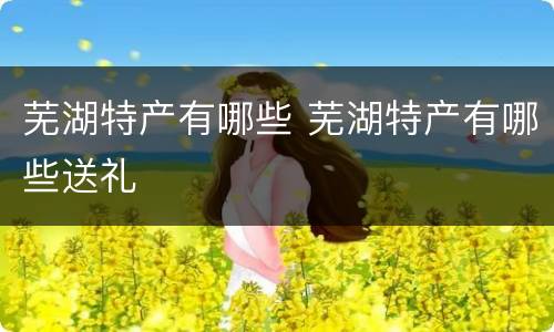 芜湖特产有哪些 芜湖特产有哪些送礼