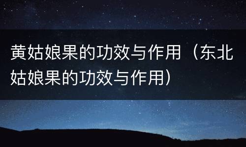 黄姑娘果的功效与作用（东北姑娘果的功效与作用）