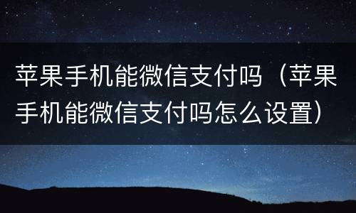 苹果手机能微信支付吗（苹果手机能微信支付吗怎么设置）