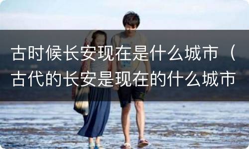古时候长安现在是什么城市（古代的长安是现在的什么城市）