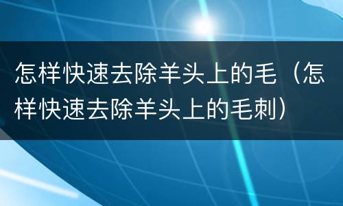 怎样快速去除羊头上的毛（怎样快速去除羊头上的毛刺）