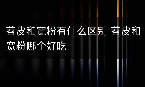 苕皮和宽粉有什么区别 苕皮和宽粉哪个好吃