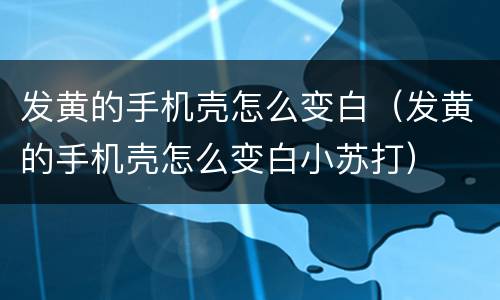 发黄的手机壳怎么变白（发黄的手机壳怎么变白小苏打）