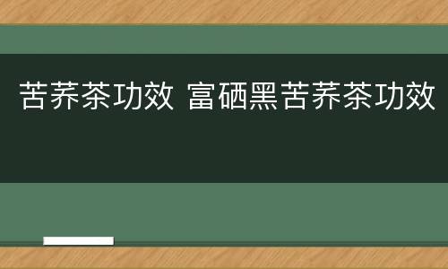 苦荞茶功效 富硒黑苦荞茶功效