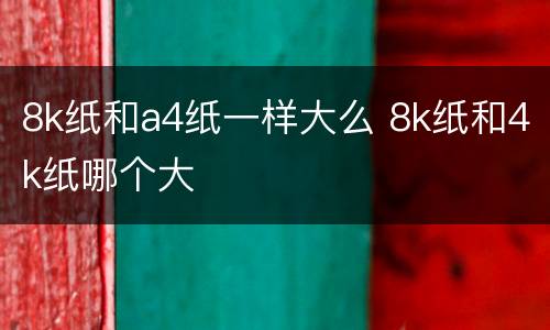 8k纸和a4纸一样大么 8k纸和4k纸哪个大