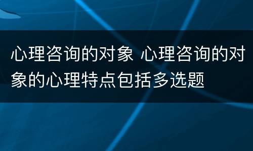 心理咨询的对象 心理咨询的对象的心理特点包括多选题