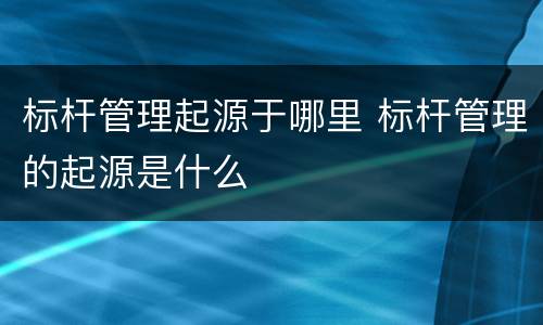 标杆管理起源于哪里 标杆管理的起源是什么
