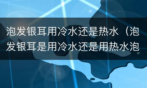 泡发银耳用冷水还是热水（泡发银耳是用冷水还是用热水泡）