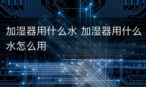 加湿器用什么水 加湿器用什么水怎么用