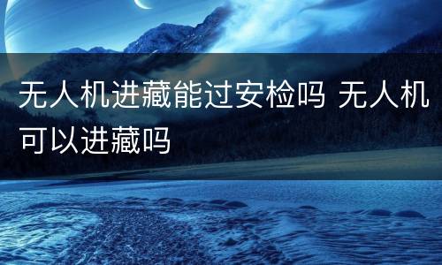 无人机进藏能过安检吗 无人机可以进藏吗