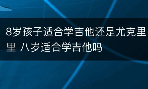 8岁孩子适合学吉他还是尤克里里 八岁适合学吉他吗