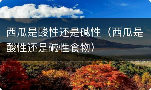 西瓜是酸性还是碱性（西瓜是酸性还是碱性食物）