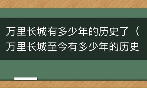 万里长城有多少年的历史了（万里长城至今有多少年的历史了）