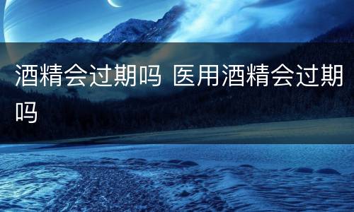 酒精会过期吗 医用酒精会过期吗