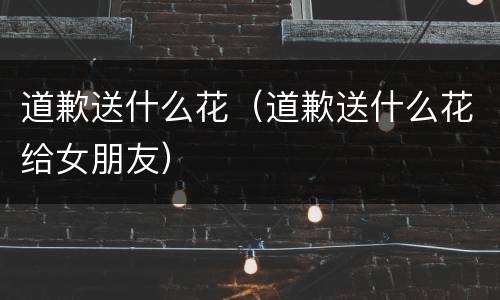 道歉送什么花（道歉送什么花给女朋友）