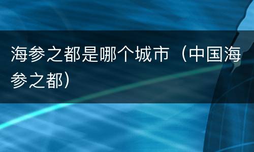 海参之都是哪个城市（中国海参之都）
