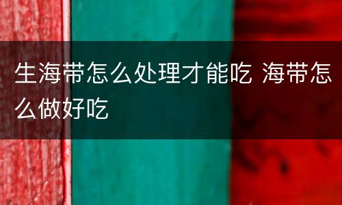 生海带怎么处理才能吃 海带怎么做好吃