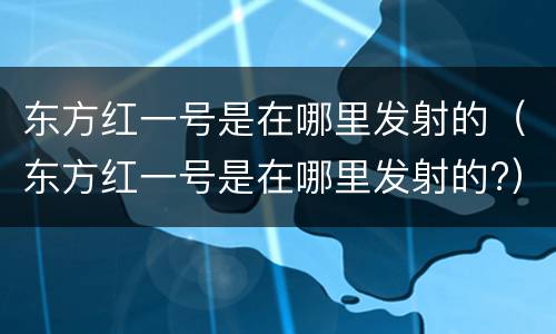 东方红一号是在哪里发射的（东方红一号是在哪里发射的?）