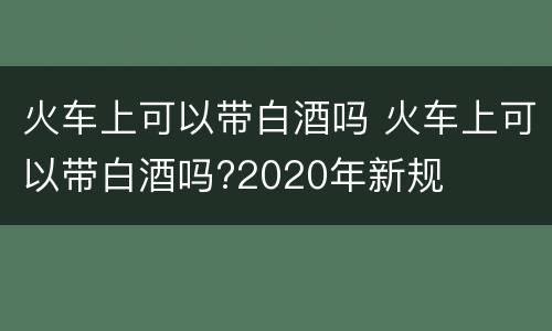 火车上可以带白酒吗 火车上可以带白酒吗?2020年新规