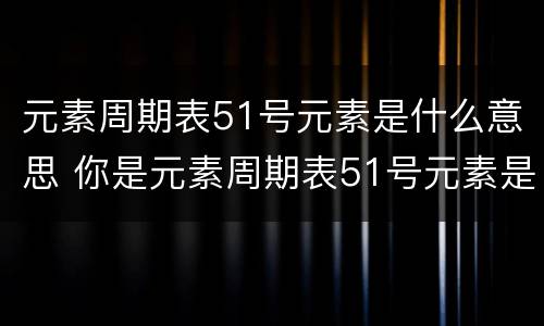元素周期表51号元素是什么意思 你是元素周期表51号元素是什么意思