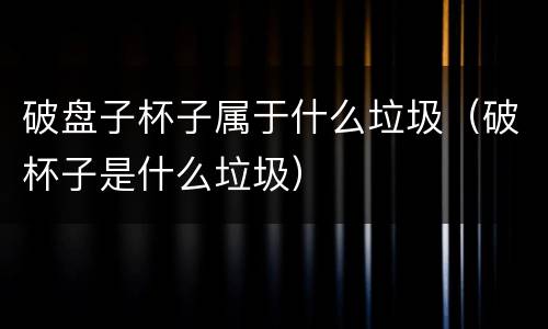 破盘子杯子属于什么垃圾（破杯子是什么垃圾）