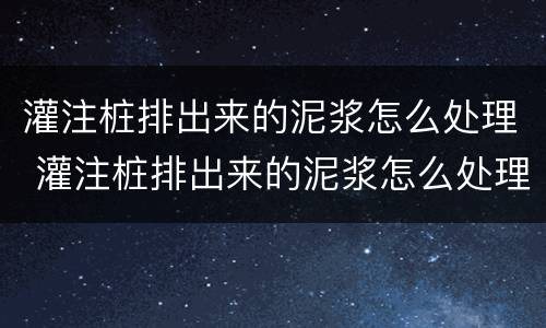 灌注桩排出来的泥浆怎么处理 灌注桩排出来的泥浆怎么处理干净