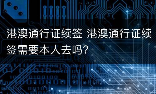 港澳通行证续签 港澳通行证续签需要本人去吗?