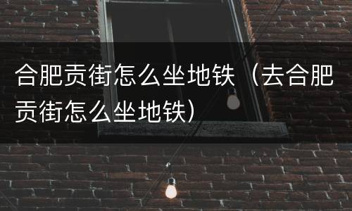 合肥贡街怎么坐地铁（去合肥贡街怎么坐地铁）