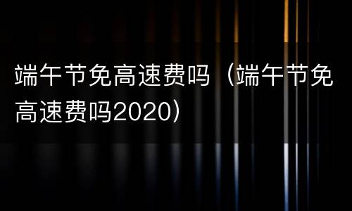 端午节免高速费吗（端午节免高速费吗2020）