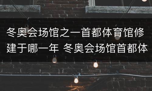 冬奥会场馆之一首都体育馆修建于哪一年 冬奥会场馆首都体育馆修建于哪一年