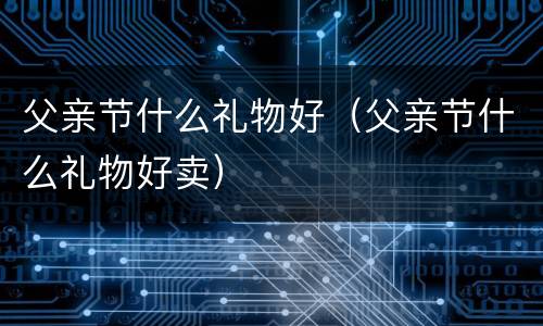 父亲节什么礼物好（父亲节什么礼物好卖）