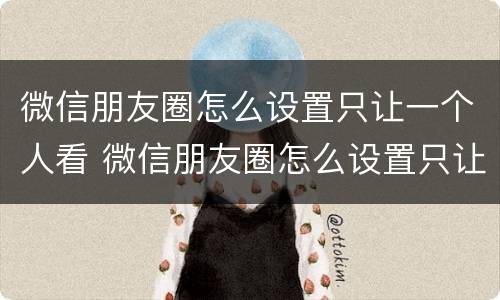 微信朋友圈怎么设置只让一个人看 微信朋友圈怎么设置只让一个人看不见