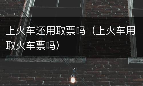 上火车还用取票吗（上火车用取火车票吗）