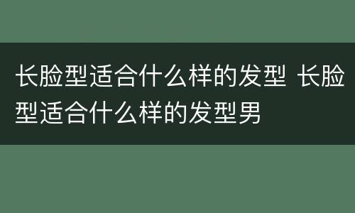 长脸型适合什么样的发型 长脸型适合什么样的发型男