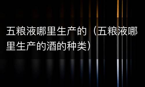 五粮液哪里生产的（五粮液哪里生产的酒的种类）
