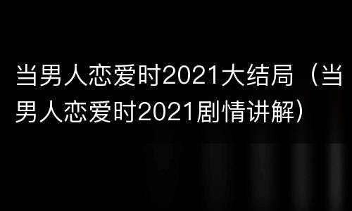 当男人恋爱时2021大结局（当男人恋爱时2021剧情讲解）