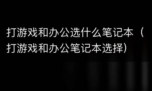 打游戏和办公选什么笔记本（打游戏和办公笔记本选择）