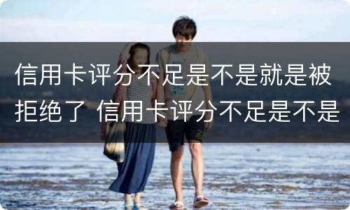 信用卡评分不足是不是就是被拒绝了 信用卡评分不足是不是就是被拒绝了呢