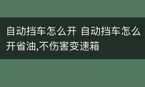 自动挡车怎么开 自动挡车怎么开省油,不伤害变速箱
