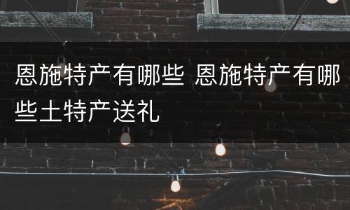 恩施特产有哪些 恩施特产有哪些土特产送礼