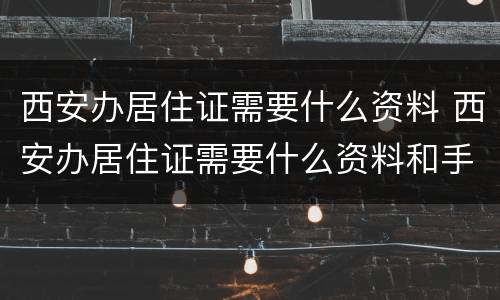 西安办居住证需要什么资料 西安办居住证需要什么资料和手续