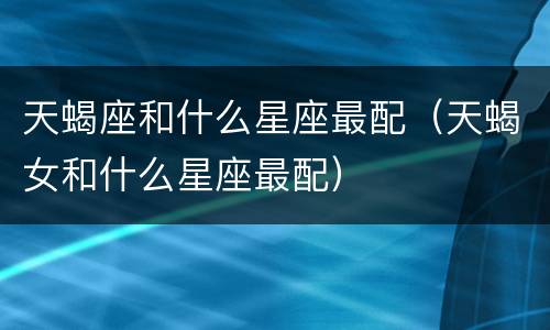 天蝎座和什么星座最配（天蝎女和什么星座最配）