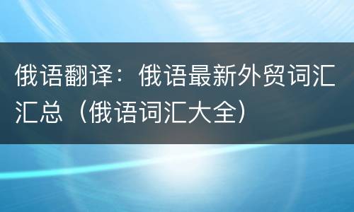 俄语翻译：俄语最新外贸词汇汇总（俄语词汇大全）