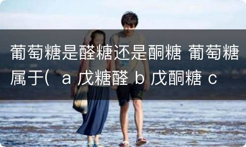 葡萄糖是醛糖还是酮糖 葡萄糖属于(  a 戊糖醛 b 戊酮糖 c 己酮糖 d 己醛糖