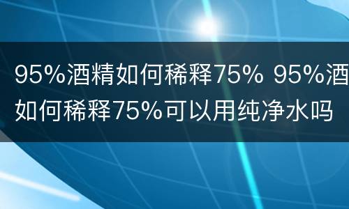 95%酒精如何稀释75% 95%酒精如何稀释75%可以用纯净水吗