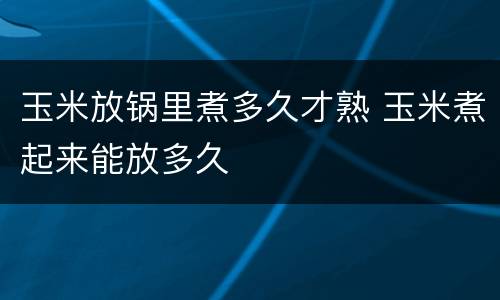 玉米放锅里煮多久才熟 玉米煮起来能放多久